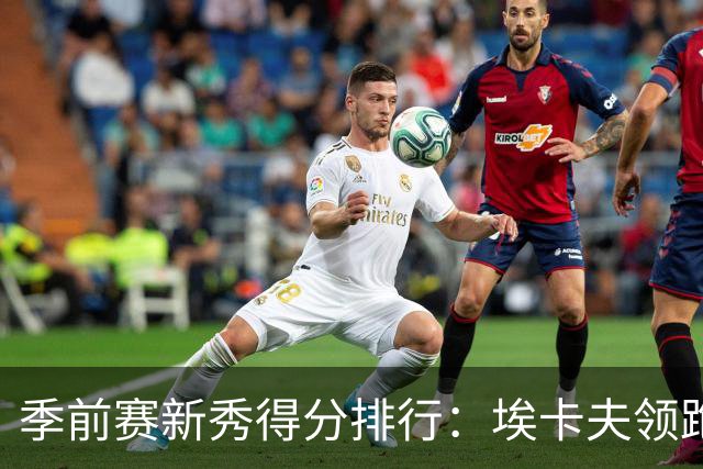 季前赛新秀得分排行：埃卡夫领跑，威尔逊紧随其后